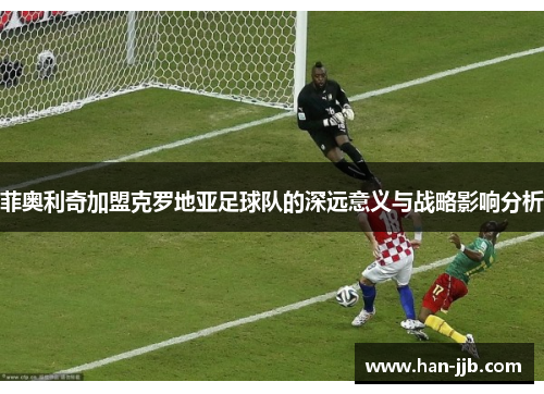 菲奥利奇加盟克罗地亚足球队的深远意义与战略影响分析