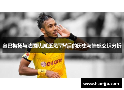 奥巴梅扬与法国队渊源深厚背后的历史与情感交织分析