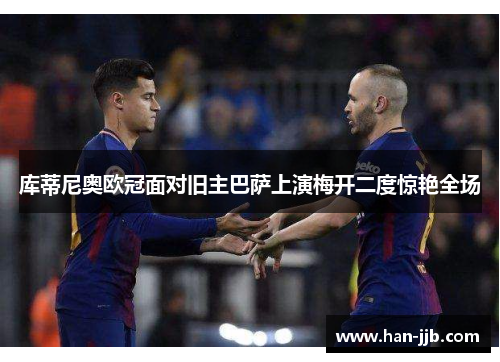 库蒂尼奥欧冠面对旧主巴萨上演梅开二度惊艳全场