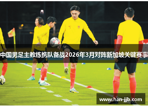 中国男足主教练携队备战2026年3月对阵新加坡关键赛事
